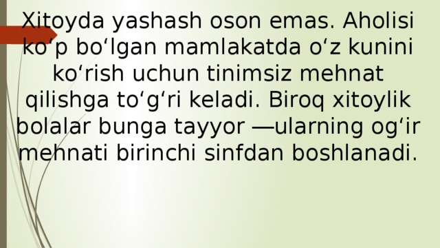 Xitoyda yashash oson emas. Aholisi ko‘p bo‘lgan mamlakatda o‘z kunini ko‘rish uchun tinimsiz mehnat qilishga to‘g‘ri keladi. Biroq xitoylik bolalar bunga tayyor ―ularning og‘ir mehnati birinchi sinfdan boshlanadi.   