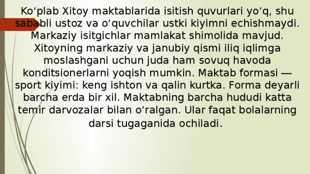 Ko‘plab Xitoy maktablarida isitish quvurlari yo‘q, shu sababli ustoz va o‘quvchilar ustki kiyimni echishmaydi. Markaziy isitgichlar mamlakat shimolida mavjud. Xitoyning markaziy va janubiy qismi iliq iqlimga moslashgani uchun juda ham sovuq havoda konditsionerlarni yoqish mumkin. Maktab formasi ― sport kiyimi: keng ishton va qalin kurtka. Forma deyarli barcha erda bir xil. Maktabning barcha hududi katta temir darvozalar bilan o‘ralgan. Ular faqat bolalarning darsi tugaganida ochiladi .  