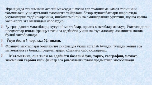  Францияда таълимнинг асосий мақсади шахсни ҳар томонлама камол топишини таъминлаш, уни мустақил фаолиятга тайёрлаш, бозор муносабатлари шароитида ўқувчиларни тадбиркорликка, ишбилармонлик ва омилкорликка ўргатиш, шунга яраша касб-корга эга қилишдан иборатдир. Бу ерда давлат мактаблари, хусусий мактаблар, оралиқ мактаблар мавжуд. Ўқитиладиган предметлар ичида француз тили ва адабиёти, ўқиш ва ёзув алоҳида аҳамиятга молик бўлиб ҳисобланади.  Ўқув йили 5 чоракка бўлинади. Француз мактаблари бошланғич синфларда ўқиш эрталаб бўлади, тушдан кейин эса математика ва бошқа предметлардан қўшимча сабоқ оладилар.  Математика, она тили ва адабиёти базавий фан, тарих, география, меҳнат, жисмоний тарбия каби фанлар эса ривожлантирувчи предметлар ҳисобланади. 