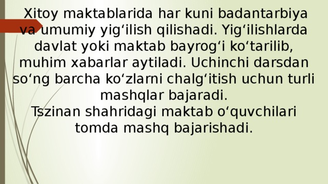  Xitoy maktablarida har kuni badantarbiya va umumiy yig‘ilish qilishadi. Yig‘ilishlarda davlat yoki maktab bayrog‘i ko‘tarilib, muhim xabarlar aytiladi. Uchinchi darsdan so‘ng barcha ko‘zlarni chalg‘itish uchun turli mashqlar bajaradi.  Tszinan shahridagi maktab o‘quvchilari tomda mashq bajarishadi. 