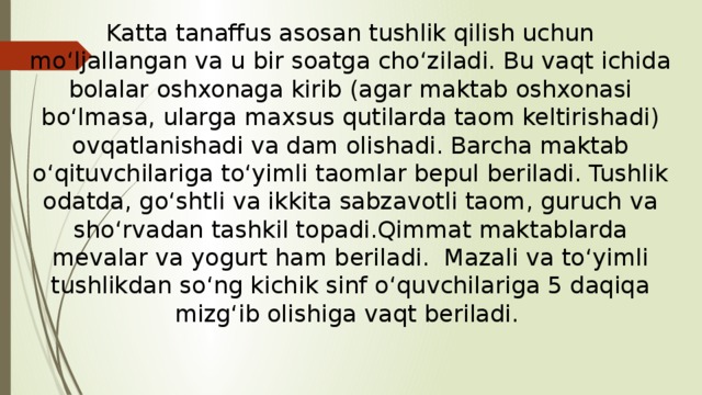 Katta tanaffus asosan tushlik qilish uchun mo‘ljallangan va u bir soatga cho‘ziladi. Bu vaqt ichida bolalar oshxonaga kirib (agar maktab oshxonasi bo‘lmasa, ularga maxsus qutilarda taom keltirishadi) ovqatlanishadi va dam olishadi. Barcha maktab o‘qituvchilariga to‘yimli taomlar bepul beriladi. Tushlik odatda, go‘shtli va ikkita sabzavotli taom, guruch va sho‘rvadan tashkil topadi.Qimmat maktablarda mevalar va yogurt ham beriladi. Mazali va to‘yimli tushlikdan so‘ng kichik sinf o‘quvchilariga 5 daqiqa mizg‘ib olishiga vaqt beriladi. 