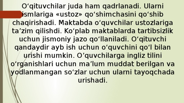 O‘qituvchilar juda ham qadrlanadi. Ularni ismlariga «ustoz» qo‘shimchasini qo‘shib chaqirishadi. Maktabda o‘quvchilar ustozlariga ta’zim qilishdi. Ko‘plab maktablarda tartibsizlik uchun jismoniy jazo qo‘llaniladi. O‘qituvchi qandaydir ayb ish uchun o‘quvchini qo‘l bilan urishi mumkin. O’quvchilarga ingliz tilini o‘rganishlari uchun ma’lum muddat berilgan va yodlanmangan so‘zlar uchun ularni tayoqchada urishadi. 