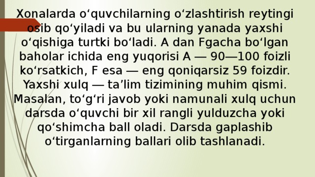 Xonalarda o‘quvchilarning o‘zlashtirish reytingi osib qo‘yiladi va bu ularning yanada yaxshi o‘qishiga turtki bo‘ladi. A dan Fgacha bo‘lgan baholar ichida eng yuqorisi A ― 90―100 foizli ko‘rsatkich, F esa ― eng qoniqarsiz 59 foizdir. Yaxshi xulq ― ta’lim tizimining muhim qismi. Masalan, to‘g‘ri javob yoki namunali xulq uchun darsda o‘quvchi bir xil rangli yulduzcha yoki qo‘shimcha ball oladi. Darsda gaplashib o‘tirganlarning ballari olib tashlanadi. 