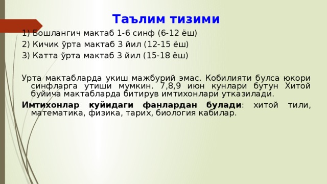 Таълим тизими 1) Бошлангич мактаб 1-6 синф (6-12 ёш) 2) Кичик ў рта мактаб 3 йил (12-15 ёш) 3) Катта ўрта мактаб 3 йил (15-18 ёш) Урта мактабларда укиш мажбурий эмас. Кобилияти булса юкори синфларга утиши мумкин. 7,8,9 июн кунлари бутун Хитой буйича мактабларда битирув имтихонлари утказилади. Имтихонлар куйидаги фанлардан булади : хитой тили, математика, физика, тарих, биология кабилар. 