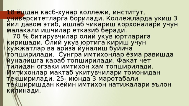 18 ёшдан касб-хунар коллежи, институт, университетларга борилади. Коллежларда укиш 3 йил давом этиб, ишлаб чикариш корхоналари учун малакали ишчилар етказиб беради.  70 % битирувчилар олий укув юртларига киришади. Олий укув юртига кириш учун хужжатлар ва ариза йуналиш буйича топширилади. Сунгра имтихонлар ёзма равишда йуналишга караб топширилади. Факат чет тилидан огзаки имтихон хам топширилади. Имтихонлар мактаб укитувчилари томонидан текширилади. 25- июнда 3 маротабали текширишдан кейин имтихон натижалари эълон килинади. 