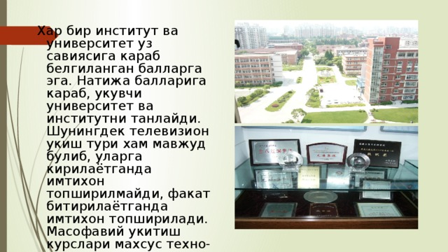  Хар бир институт ва университет уз савиясига караб белгиланган балларга эга. Натижа балларига караб, укувчи университет ва институтни танлайди. Шунингдек телевизион укиш тури хам мавжуд булиб, уларга кирилаётганда имтихон топширилмайди, факат битирилаётганда имтихон топширилади. Масофавий укитиш курслари махсус техно-парклар томонидан амалга оширилади. 