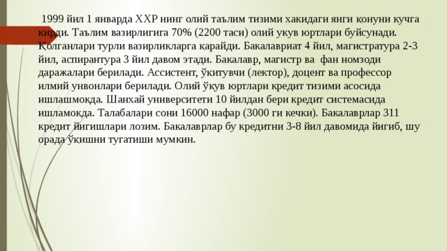  1999 йил 1 январда ХХР нинг олий таълим тизими хакидаги янги қонуни кучга кирди. Таълим вазирлигига 70% (2200 таси) олий укув юртлари буйсунади. Қолганлари турли вазирликларга қарайди. Бакалавриат 4 йил, магистратура 2-3 йил, аспирантура 3 йил давом этади. Бакалавр, магистр ва фан номзоди даражалари берилади. Ассистент, ўқитувчи (лектор), доцент ва профессор илмий унвонлари берилади. Олий ўқув юртлари кредит тизими асосида ишлашмокда. Шанхай университети 10 йилдан бери кредит системасида ишламокда. Талабалари сони 16000 нафар (3000 ги кечки). Бакалаврлар 311 кредит йигишлари лозим. Бакалаврлар бу кредитни 3-8 йил давомида йигиб, шу орада ўқишни тугатиши мумкин. 