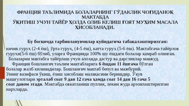  ФРАНЦИЯ ТАЪЛИМИДА БОЛАЛАРНИНГ ГЎДАКЛИК ЧОҒИДАНОҚ МАКТАБДА  ЎҚИТИШ УЧУН ТАЙЁР ҲОЛДА ОЛИБ КЕЛИШ ҒОЯТ МУҲИМ МАСАЛА ҲИСОБЛАНАДИ.   Бу босқичда тарбияланувчилар қуйидагича табақалаштирилган:  кичик гуруҳ (2-4 ёш), ўрта гуруҳ, (4-5 ёш), катта гуруҳ (5-6 ёш). Мактабгача тайёрлов гуруҳи(5-6 ёш) бўлиб, уларга Францияда 100% шу ёшдаги болалар қамраб олинган.  Болаларни мактабга тайёрлаш учун алоҳида дастур ва дарсликлар мавжуд.  Франция бошланғич таълим мактабларига 6  ёшдан 11 ёшгача бўлган  болалар жалб қилинадилар. Бошланғич мактаб бепул ва мажбурий.  Унинг вазифаси ўқиш, ёзиш ҳисоблаш малакасини беришдир. Ўқув  машғулотлари эрталаб соат 9 дан 12 гача ҳамда соат 14 дан 16 гача 5  соат давом этади . Мактабда овқатланиш пуллик, лекин жуда арзонлаштирилган нархларда. 