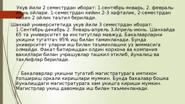  Укув йили 2 семестрдан иборат: 1.сентябрь-январь, 2. февраль-июнь ойлари. 1-семестрдан кейин 2-3 хафталик, 2-семестрдан кейин 2 ойлик таътил берилади. Шанхай университетида укув йили 3 семестрдан иборат: 1.Сентябрь-декабрь 2. Январь-апрель 3.Апрель-июнь. Шанхайда 65 та университет ва институтлар мавжуд. Бакалаврларни укишни тугатгач 95% иш билан таминланади. Бунда университет уларни иш билан таъминлашни уз зиммасига олмайди. Факат битиришдан олдин корхона ва компания вакиллари билан учрашувлар ташкил этилиб, йуналиш ва таклифлар берилади.  Бакалаврлар укишни тугатиб магистратурага имтихон топшириш оркали киришлари мумкин. Бунда бакалавр бошка йуналишдаги магистратурага хам укишга кириши мумкин. Магистрлар укиш давомида иш билан таъминланади. 