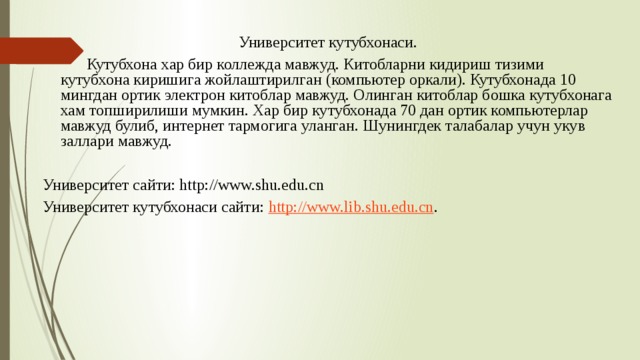 Университет кутубхонаси.  Кутубхона хар бир коллежда мавжуд. Китобларни кидириш тизими кутубхона киришига жойлаштирилган (компьютер оркали). Кутубхонада 10 мингдан ортик электрон китоблар мавжуд. Олинган китоблар бошка кутубхонага хам топширилиши мумкин. Хар бир кутубхонада 70 дан ортик компьютерлар мавжуд булиб, интернет тармогига уланган. Шунингдек талабалар учун укув заллари мавжуд. Университет сайти: http://www.shu.edu.cn Университет кутубхонаси сайти: http://www.lib.shu.edu.cn . 