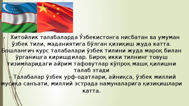 •  Хитойлик талабаларда Ўзбекистонга нисбатан ва умуман ўзбек тили, маданиятига бўлган қизиқиш жуда катта. Бошланғич курс талабалари ўзбек тилини жуда мароқ билан ўрганишга киришдилар. Бироқ икки тилнинг товуш тизимларидаги айрим тафовутлар кўпроқ машқ қилишни талаб этади – Талабалар ўзбек урф-одатлари, aйниқса, ўзбек миллий мусиқа санъати, миллий эстрада намуналарига қизиқишлари катта . 