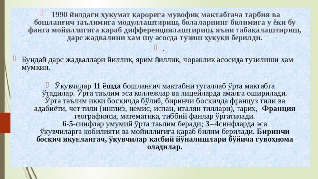 1990 йилдаги ҳукумат қарорига мувофиқ мактабгача тарбия ва  бошланғич таълимига модуллаштириш, болаларнинг билимига у ёки бу  фанга мойиллигига қараб дифференциялаштириш, яъни табақалаштириш,  дарс жадвалини ҳам шу асосда тузиш ҳуқуқи берилди. . Бундай дарс жадваллари йиллик, ярим йиллик, чораклик асосида тузилиши ҳам мумкин.   Ўқувчилар 11 ёшда бошланғич мактабни тугаллаб ўрта мактабга  ўтадилар. Ўрта таълим эса коллежлар ва лицейларда амалга оширилади.  Ўрта таълим икки босқичда бўлиб, биринчи босқичда француз тили ва  адабиёти, чет тили (инглиз, немис, испан, италян тиллари), тарих, Франция географияси, математика, тиббий фанлар ўргатилади.  6-5 -синфлар умумий ўрта таълим беради; 3- - 4 синфларда эса  ўқувчиларга қобилияти ва мойиллигига қараб билим берилади. Биринчи  босқич якунлангач, ўқувчилар касбий йўналишлари бўйича гувоҳнома  оладилар.   