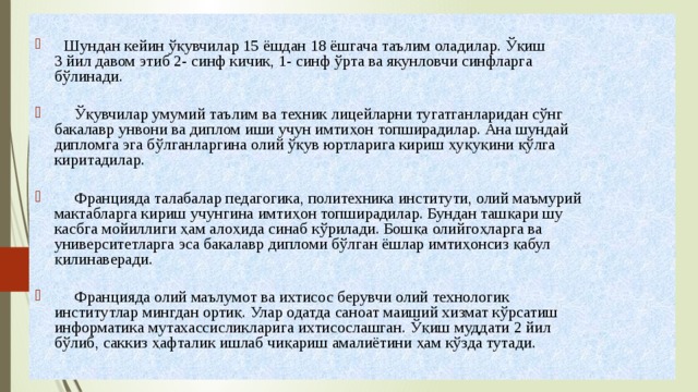   Шундан кейин ўқувчилар 15 ёшдан 18 ёшгача таълим оладилар. Ўқиш  3 йил давом этиб 2- синф кичик, 1- синф ўрта ва якунловчи синфларга  бўлинади.    Ўқувчилар умумий таълим ва техник лицейларни тугатганларидан сўнг  бакалавр унвони ва диплом иши учун имтиҳон топширадилар. Ана шундай  дипломга эга бўлганларгина олий ўқув юртларига кириш ҳуқуқини қўлга  киритадилар.    Францияда талабалар педагогика, политехника институти, олий маъмурий  мактабларга кириш учунгина имтиҳон топширадилар. Бундан ташқари шу  касбга мойиллиги ҳам алоҳида синаб кўрилади. Бошқа олийгоҳларга ва  университетларга эса бакалавр дипломи бўлган ёшлар имтиҳонсиз қабул  қилинаверади.    Францияда олий маълумот ва ихтисос берувчи олий технологик  институтлар мингдан ортиқ. Улар одатда саноат маиший хизмат кўрсатиш  информатика мутахассисликларига ихтисослашган. Ўқиш муддати 2 йил  бўлиб, саккиз ҳафталик ишлаб чиқариш амалиётини ҳам кўзда тутади. 