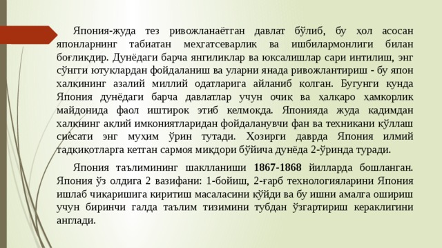  Япония-жуда тез ривожланаётган давлат бўлиб, бу ҳол асосан японларнинг табиатан меҳгатсеварлик ва ишбилармонлиги билан боғлиқдир. Дунёдаги барча янгиликлар ва юксалишлар сари интилиш, энг сўнгги ютуқлардан фойдаланиш ва уларни янада ривожлантириш - бу япон халқининг азалий миллий одатларига айланиб қолган. Бугунги кунда Япония дунёдаги барча давлатлар учун очиқ ва ҳалқаро ҳамкорлик майдонида фаол иштирок этиб келмоқда. Японияда жуда қадимдан халқнинг ақлий имкониятларидан фойдаланувчи фан ва техникани қўллаш сиѐсати энг муҳим ўрин тутади. Ҳозирги даврда Япония илмий тадқиқотларга кетган сармоя миқдори бўйича дунёда 2-ўринда туради.  Япония таълимининг шаклланиши 1867-1868 йилларда бошланган. Япония ўз олдига 2 вазифани: 1-бойиш, 2-ғарб технологияларини Япония ишлаб чиқаришига киритиш масаласини қўйди ва бу ишни амалга ошириш учун биринчи галда таълим тизимини тубдан ўзгартириш кераклигини англади. 