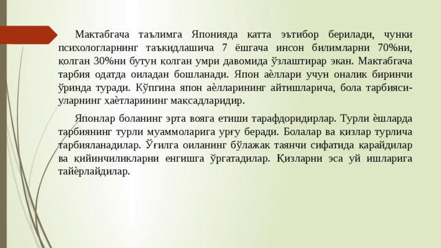  Мактабгача таълимга Японияда катта эътибор берилади, чунки психологларнинг таъкидлашича 7 ёшгача инсон билимларни 70%ни, қолган 30%ни бутун қолган умри давомида ўзлаштирар экан. Мактабгача тарбия одатда оиладан бошланади. Япон аѐллари учун оналик биринчи ўринда туради. Кўпгина япон аѐлларининг айтишларича, бола тарбияси-уларнинг ҳаѐтларининг мақсадларидир.  Японлар боланинг эрта вояга етиши тарафдоридирлар. Турли ѐшларда тарбиянинг турли муаммоларига урғу беради. Болалар ва қизлар турлича тарбияланадилар. Ўғилга оиланинг бўлажак таянчи сифатида қарайдилар ва қийинчиликларни енгишга ўргатадилар. Қизларни эса уй ишларига тайѐрлайдилар. 