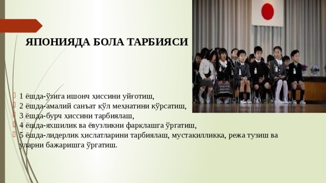 ЯПОНИЯДА БОЛА ТАРБИЯСИ 1 ёшда-ўзига ишонч ҳиссини уйғотиш, 2 ёшда-амалий санъат қўл меҳнатини кўрсатиш, 3 ёшда-бурч ҳиссини тарбиялаш, 4 ёшда-яхшилик ва ёвузликни фарқлашга ўргатиш, 5 ёшда-лидерлик ҳислатларини тарбиялаш, мустақилликка, режа тузиш ва уларни бажаришга ўргатиш. 