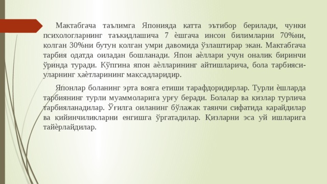  Мактабгача таълимга Японияда катта эътибор берилади, чунки психологларнинг таъкидлашича 7 ѐшгача инсон билимларни 70%ни, қолган 30%ни бутун қолган умри давомида ўзлаштирар экан. Мактабгача тарбия одатда оиладан бошланади. Япон аѐллари учун оналик биринчи ўринда туради. Кўпгина япон аѐлларининг айтишларича, бола тарбияси-уларнинг ҳаѐтларининг мақсадларидир.  Японлар боланинг эрта вояга етиши тарафдоридирлар. Турли ѐшларда тарбиянинг турли муаммоларига урғу беради. Болалар ва қизлар турлича тарбияланадилар. Ўғилга оиланинг бўлажак таянчи сифатида қарайдилар ва қийинчиликларни енгишга ўргатадилар. Қизларни эса уй ишларига тайѐрлайдилар. 