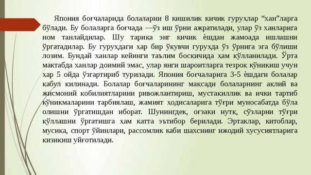 Япония боғчаларида болаларни 8 кишилик кичик гуруҳлар “хан”ларга бўлади. Бу болаларга боғчада ―ўз иш ўрни ажратилади, улар ўз ханларига ном танлайдилар. Шу тариқа энг кичик ѐшдан жамоада ишлашни ўргатадилар. Бу гуруҳдаги ҳар бир ўқувчи гуруҳда ўз ўрнига эга бўлиши лозим. Бундай ханлар кейинги таълим босқичида ҳам қўлланилади. Ўрта мактабда ханлар доимий эмас, улар янги шароитларга тезроқ кўникиш учун ҳар 5 ойда ўзгартириб турилади. Япония боғчаларига 3-5 ѐшдаги болалар қабул қилинади. Болалар боғчаларининг мақсади болаларнинг ақлий ва жисмоний қобилиятларини ривожлантириш, мустақиллик ва ички тартиб кўникмаларини тарбиялаш, жамият ҳодисаларига тўғри муносабатда бўла олишни ўргатишдан иборат. Шунингдек, оғзаки нутқ, сўзларни тўғри қўллашни ўргатишга ҳам катта эътибор берилади. Эртаклар, китоблар, мусиқа, спорт ўйинлари, рассомлик каби шахснинг ижодий хусусиятларига қизиқиш уйғотилади. 