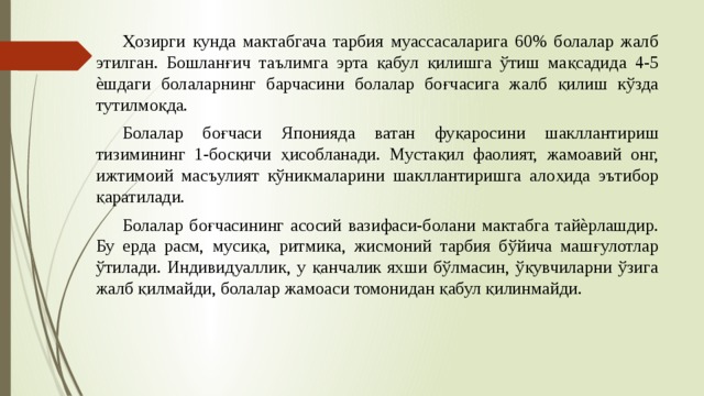  Ҳозирги кунда мактабгача тарбия муассасаларига 60% болалар жалб этилган. Бошланғич таълимга эрта қабул қилишга ўтиш мақсадида 4-5 ѐшдаги болаларнинг барчасини болалар боғчасига жалб қилиш кўзда тутилмоқда.  Болалар боғчаси Японияда ватан фуқаросини шакллантириш тизимининг 1-босқичи ҳисобланади. Мустақил фаолият, жамоавий онг, ижтимоий масъулият кўникмаларини шакллантиришга алоҳида эътибор қаратилади.  Болалар боғчасининг асосий вазифаси-болани мактабга тайѐрлашдир. Бу ерда расм, мусиқа, ритмика, жисмоний тарбия бўйича машғулотлар ўтилади. Индивидуаллик, у қанчалик яхши бўлмасин, ўқувчиларни ўзига жалб қилмайди, болалар жамоаси томонидан қабул қилинмайди. 