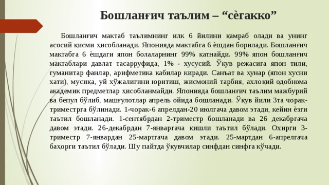 Бошланғич таълим – “сѐгакко”  Бошланғич мактаб таълимнинг илк 6 йилини қамраб олади ва унинг асосий қисми ҳисобланади. Японияда мактабга 6 ѐшдан борилади. Бошланғич мактабга 6 ѐшдаги япон болаларнинг 99% қатнайди. 99% япон бошланғич мактаблари давлат тасарруфида, 1% - хусусий. Ўқув режасига япон тили, гуманитар фанлар, арифметика кабилар киради. Санъат ва ҳунар (япон хусни хати), мусиқа, уй хўжалигини юритиш, жисмоний тарбия, ахлоқий одобнома академик предметлар ҳисобланмайди. Японияда бошланғич таълим мажбурий ва бепул бўлиб, машғулотлар апрель ойида бошланади. Ўқув йили 3та чорак-триместрга бўлинади. 1-чорак-6 апрелдан-20 июлгача давом этади, кейин ѐзги таътил бошланади. 1-сентябрдан 2-триместр бошланади ва 26 декабргача давом этади. 26-декабрдан 7-январгача қишли таътил бўлади. Охирги 3-триместр 7-январдан 25-мартгача давом этади. 25-мартдан 6-апрелгача баҳорги таътил бўлади. Шу пайтда ўқувчилар синфдан синфга кўчади. 