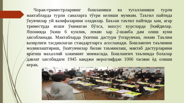  Чорак-триместрларнинг бошланиши ва тугалланиши турли мактабларда турли саналарга тўғри келиши мумкин. Таътил пайтида ўқувчилар уй вазифаларини оладилар. Баъзан таътил пайтида ҳам, агар триместрда яхши ўқимаган бўлса, махсус курсларда ўқийдилар. Японияда ўқиш 6 кунлик, лекин ҳар 2-шанба дам олиш куни ҳисобланади. Мактабларда ўқитиш дастури ўзгарувчан, лекин Таълим вазирлиги тасдиқлаган стандартларга асосланади. Бошланғич таълимни молиялаштириш, ўқитувчилар билан таъминлаш, мактаб дастурларини яратиш маҳаллий ҳокимият зиммасида. Бошланғич таълимда болалар давлат ҳисобидаги 1945 канджи иероглифдан 1006 тасини ѐд олиши керак. 