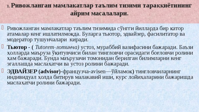 1. Ривожланган мамлакатлар таълим тизими тараққиётининг айрим масалалари.   Ривожланган мамлакатлар таълим тизимида сўнгги йилларда бир қатор атамалар кенг ишлатилмоқда. Буларга тьютор, эдвайзер, фасилитатор ва модератор тушунчалари киради. Тьютор - ( Tutorem-лотинча) устоз, мураббий вазифасини бажаради. Баъзи ҳолларда маъруза ўқитувчиси билан тингловчи орасидаги боғловчи ролини ҳам бажаради. Бунда маърузачи томонидан берилган билимларни кенг эгаллашда маслаҳатчи ва устоз ролини бажаради. ЭДВАЙЗЕР (advisor)- французча-avisen―ўйламоқ) тингловчиларнинг индивидуал ҳолда битирув малакавий иши, курс лойиҳаларини бажаришда маслаҳатчи ролини бажаради. 