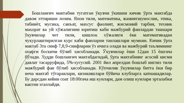  Бошланғич мактабни тугатган ўқувчи ўқишни кичик ўрта мактабда давом эттириши лозим. Япон тили, математика, жамиятшунослик, этика, табииѐт, мусиқа, санъат, махсус фаолият, жисмоний тарбия, техник маҳорат ва уй хўжалигини юритиш каби мажбурий фанлардан ташқари ўқувчилар чет тили, қишлоқ хўжалиги ѐки математикадан чуқурлаштирилган курс каби фанларни танлашлари мумкин. Кичик ўрта мактаб 3та синф 7,8,9-синфларни ўз ичига олади ва мажбурий таълимнинг охирги босқичи бўлиб ҳисобланади. Ўқувчилар ѐши 12дан 15 ѐшгача бўлади. Худди бошланғич мактабдагидай, ўрта мактабнинг асосий қисми давлат тасарруфида, 5%-хусусий. 2001 йил апрелдан бошлаб инглиз тили мажбурий фан бўлиб ҳисобланади. Кўпчилик ўқувчилар битта ѐки бир неча мактаб тўгараклари, қизиқишлари бўйича клубларга қатнашадилар. Бу дарсдан кейин соат 18:00гача иш кунлари, дам олиш кунлари эрталабки вақтни эгаллайди. 