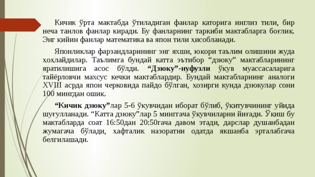  Кичик ўрта мактабда ўтиладиган фанлар қаторига инглиз тили, бир неча танлов фанлар киради. Бу фанларнинг таркиби мактабларга боғлиқ. Энг қийин фанлар математика ва япон тили ҳисобланади.  Японликлар фарзандларининг энг яхши, юқори таълим олишини жуда ҳоҳлайдилар. Таълимга бундай катта эътибор “дзюку” мактабларининг яратилишига асос бўлди. “Дзюку”-нуфузли ўқув муассасаларига тайёрловчи махсус кечки мактаблардир. Бундай мактабларнинг аналоги XVIII асрда япон черковида пайдо бўлган, ҳозирги кунда дзюкулар сони 100 мингдан ошиқ.  “ Кичик дзюку” лар 5-6 ўқувчидан иборат бўлиб, ўқитувчининг уйида шуғулланади. “Катта дзюку”лар 5 минггача ўқувчиларни йиғади. Ўқиш бу мактабларда соат 16:50дан 20:50гача давом этади, дарслар душанбадан жумагача бўлади, ҳафталик назоратни одатда якшанба эрталабгача белгилашади. 