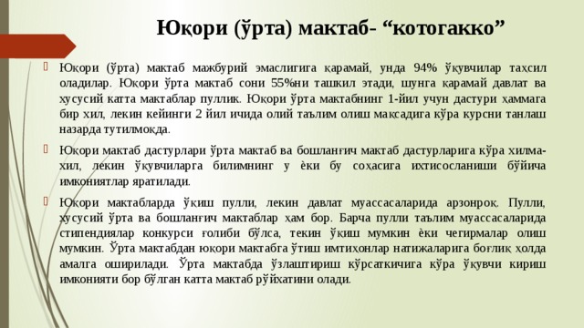 Юқори (ўрта) мактаб- “котогаккo” Юқори (ўрта) мактаб мажбурий эмаслигига қарамай, унда 94% ўқувчилар таҳсил оладилар. Юқори ўрта мактаб сони 55%ни ташкил этади, шунга қарамай давлат ва хусусий катта мактаблар пуллик. Юқори ўрта мактабнинг 1-йил учун дастури ҳаммага бир хил, лекин кейинги 2 йил ичида олий таълим олиш мақсадига кўра курсни танлаш назарда тутилмоқда. Юқори мактаб дастурлари ўрта мактаб ва бошланғич мактаб дастурларига кўра хилма-хил, лекин ўқувчиларга билимнинг у ѐки бу соҳасига ихтисосланиши бўйича имкониятлар яратилади. Юқори мактабларда ўқиш пулли, лекин давлат муассасаларида арзонроқ. Пулли, хусусий ўрта ва бошланғич мактаблар ҳам бор. Барча пулли таълим муассасаларида стипендиялар конкурси ғолиби бўлса, текин ўқиш мумкин ѐки чегирмалар олиш мумкин. Ўрта мактабдан юқори мактабга ўтиш имтиҳонлар натижаларига боғлиқ ҳолда амалга оширилади. Ўрта мактабда ўзлаштириш кўрсаткичига кўра ўқувчи кириш имконияти бор бўлган катта мактаб рўйхатини олади. 
