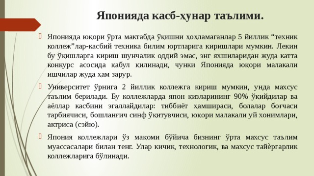 Японияда касб-ҳунар таълими. Японияда юқори ўрта мактабда ўқишни ҳоҳламаганлар 5 йиллик “техник коллеж”лар-касбий техника билим юртларига киришлари мумкин. Лекин бу ўқишларга кириш шунчалик оддий эмас, энг яхшиларидан жуда катта конкурс асосида қабул қилинади, чунки Японияда юқори малакали ишчилар жуда ҳам зарур. Университет ўрнига 2 йиллик коллежга кириш мумкин, унда махсус таълим берилади. Бу коллежларда япон қизларининг 90% ўқийдилар ва аёллар касбини эгаллайдилар: тиббиёт ҳамшираси, болалар боғчаси тарбиячиси, бошланғич синф ўқитувчиси, юқори малакали уй хонимлари, актриса (сэйю). Япония коллежлари ўз мақоми бўйича бизнинг ўрта махсус таълим муассасалари билан тенг. Улар кичик, технологик, ва махсус тайѐргарлик коллежларига бўлинади. 