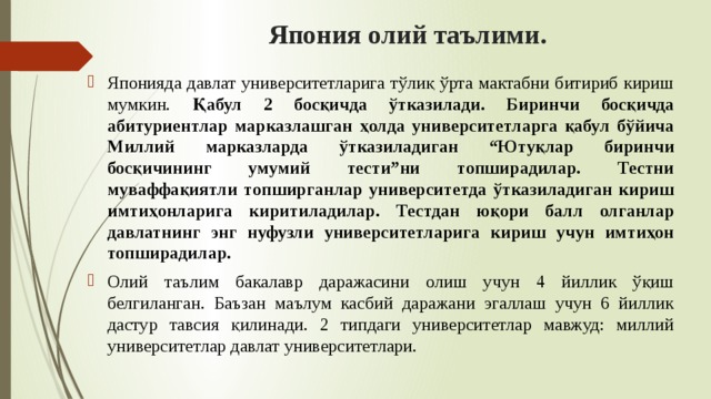 Япония олий таълими. Японияда давлат университетларига тўлиқ ўрта мактабни битириб кириш мумкин. Қабул 2 босқичда ўтказилади. Биринчи босқичда абитуриентлар марказлашган ҳолда университетларга қабул бўйича Миллий марказларда ўтказиладиган “Ютуқлар биринчи босқичининг умумий тести”ни топширадилар. Тестни муваффақиятли топширганлар университетда ўтказиладиган кириш имтиҳонларига киритиладилар. Тестдан юқори балл олганлар давлатнинг энг нуфузли университетларига кириш учун имтиҳон топширадилар. Олий таълим бакалавр даражасини олиш учун 4 йиллик ўқиш белгиланган. Баъзан маълум касбий даражани эгаллаш учун 6 йиллик дастур тавсия қилинади. 2 типдаги университетлар мавжуд: миллий университетлар давлат университетлари. 