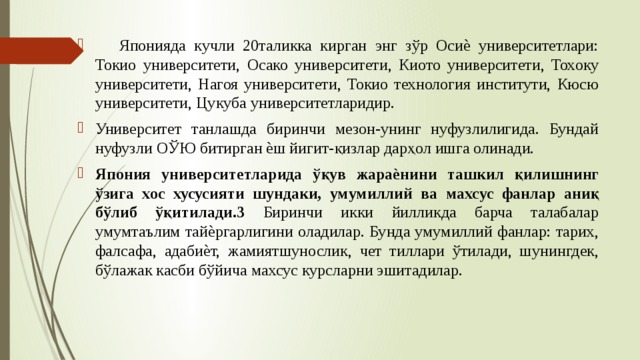  Японияда кучли 20таликка кирган энг зўр Осиѐ университетлари: Токио университети, Осако университети, Киото университети, Тохоку университети, Нагоя университети, Токио технология институти, Кюсю университети, Цукуба университетларидир. Университет танлашда биринчи мезон-унинг нуфузлилигида. Бундай нуфузли ОЎЮ битирган ѐш йигит-қизлар дарҳол ишга олинади. Япония университетларида ўқув жараѐнини ташкил қилишнинг ўзига хос хусусияти шундаки, умумиллий ва махсус фанлар аниқ бўлиб ўқитилади.3 Биринчи икки йилликда барча талабалар умумтаълим тайѐргарлигини оладилар. Бунда умумиллий фанлар: тарих, фалсафа, адабиѐт, жамиятшунослик, чет тиллари ўтилади, шунингдек, бўлажак касби бўйича махсус курсларни эшитадилар. 