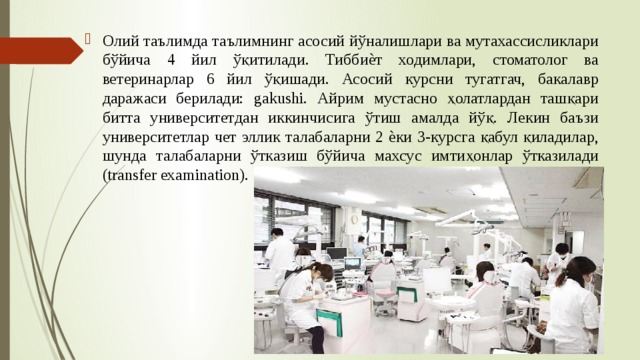 Олий таълимда таълимнинг асосий йўналишлари ва мутахассисликлари бўйича 4 йил ўқитилади. Тиббиѐт ходимлари, стоматолог ва ветеринарлар 6 йил ўқишади. Асосий курсни тугатгач, бакалавр даражаси берилади: gakushi. Айрим мустасно ҳолатлардан ташқари битта университетдан иккинчисига ўтиш амалда йўқ. Лекин баъзи университетлар чет эллик талабаларни 2 ѐки 3-курсга қабул қиладилар, шунда талабаларни ўтказиш бўйича махсус имтиҳонлар ўтказилади (transfer examination). 