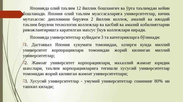  Японияда олий таълим 12 йиллик бошланғич ва ўрта таълимдан кейин бошланади. Япония олий таълим муассасаларига университетлар, кичик мутахассис дипломини берувчи 2 йиллик коллеж, амалий ва ижодий таълим берувчи технологик коллежлар ва касбий ва амалий қобилиятларни ривожлантиришга қаратилган махсус ўқув коллежлари киради.  Японияда университетлар қуйидаги 3 та категорияларга бўлинади: 1. Даставвал Япония ҳукумати томонидан, ҳозирги кунда миллий университет корпорациялари томонидан жорий қилинган миллий университетлар; 2. Жамоат университет корпорациялари, маҳаллий жамоат юридик шахслари, таълим корпорацияларига тегишли хусусий университетлар томонидан жорий қилинган жамоат университетлари; 3. Хусусий университетлар - умумий университетлар сонининг 80% ни ташкил қилади;  