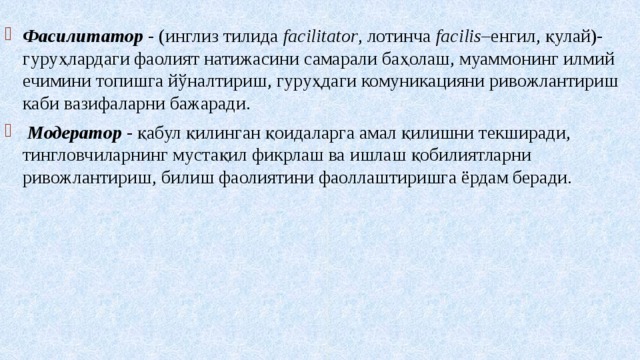  Фасилитатор - (инглиз тилида facilitator , лотинча facilis –енгил, қулай)- гуруҳлардаги фаолият натижасини самарали баҳолаш, муаммонинг илмий ечимини топишга йўналтириш, гуруҳдаги комуникацияни ривожлантириш каби вазифаларни бажаради.  Модератор - қабул қилинган қоидаларга амал қилишни текширади, тингловчиларнинг мустақил фикрлаш ва ишлаш қобилиятларни ривожлантириш, билиш фаолиятини фаоллаштиришга ёрдам беради. 
