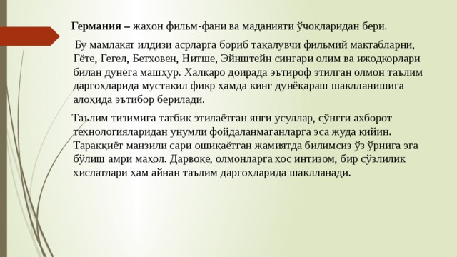  Германия – жаҳон фильм-фани ва маданияти ўчоқларидан бери.  Бу мамлакат илдизи асрларга бориб тақалувчи фильмий мактабларни, Гёте, Гегел, Бетховен, Нитше, Эйнштейн сингари олим ва ижодкорлари билан дунёга машҳур. Халқаро доирада эътироф этилган олмон таълим даргоҳларида мустақил фикр ҳамда кинг дунёқараш шаклланишига алоҳида эътибор берилади.  Таълим тизимига татбиқ этилаётган янги усуллар, сўнгги ахборот технологияларидан унумли фойдаланмаганларга эса жуда қийин. Тараққиёт манзили сари ошиқаётган жамиятда билимсиз ўз ўрнига эга бўлиш амри маҳол. Дарвоқе, олмонларга хос интизом, бир сўзлилик хислатлари ҳам айнан таълим даргоҳларида шаклланади. 
