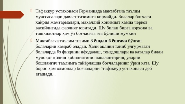 Тафаккур устахонаси Германияда мактабгача таълим муассасалари давлат тизимига кирмайди. Болалар боғчаси хайрия жамғармалари, маҳаллий ҳокимият ҳамда черков васийлигида фаолият юритади. Шу билан бирга корхона ва ташкилотлар ҳам ўз боғчасига эга бўлиши мумкин Мактабгача таълим тизими 3 ёшдан 6 ёшгача бўлган болаларни қамраб оладьи. Ҳали ақлини таниб улгурмаган болаларда ўз фикрини ифодалаш, тенгдошлари ва каталар билан мулоқот қилиш қобилиятини шакллантириш, уларни бошланғич таълимга тайёрлашда боғчаларнинг ўрни ката. Шу борис ҳам олмонлар боғчаларни 