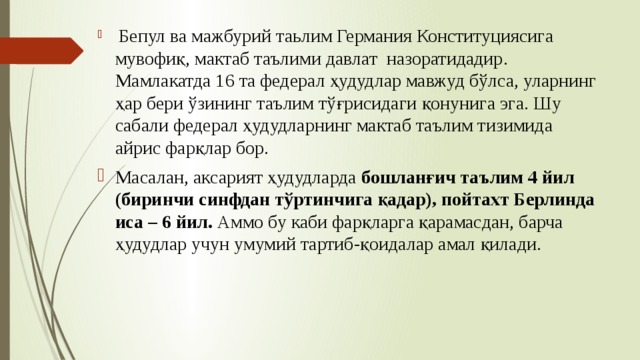  Бепул ва мажбурий таьлим Германия Конституциясига мувофиқ, мактаб таълими давлат назоратидадир. Мамлакатда 16 та федерал ҳудудлар мавжуд бўлса, уларнинг ҳар бери ўзининг таълим тўғрисидаги қонунига эга. Шу сабали федерал ҳудудларнинг мактаб таълим тизимида айрис фарқлар бор. Масалан, аксарият ҳудудларда бошланғич таълим 4 йил (биринчи синфдан тўртинчига қадар), пойтахт Берлинда иса – 6 йил. Аммо бу каби фарқларга қарамасдан, барча ҳудудлар учун умумий тартиб-қоидалар амал қилади. 