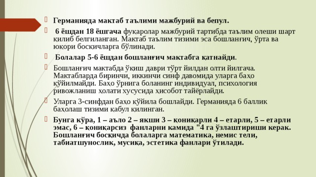 Германияда мактаб таълими мажбурий ва бепул.  6 ёшдан 18 ёшгача фуқаролар мажбурий тартибда таълим олеши шарт қилиб белгиланган. Мактаб таълим тизими эса бошланғич, ўрта ва юқори босқичларга бўлинади.  Болалар 5-6 ёшдан бошланғич мактабга қатнайди . Бошланғич мактабда ўқиш даври тўрт йилдан олти йилгача. Мактабларда биринчи, иккинчи синф давомида уларга баҳо қўйилмайди. Баҳо ўрнига боланинг индивидуал, психология ривожланиш ҳолати хусусида ҳисобот тайёрлайди. Уларга 3-синфдан баҳо қўйила бошлайди. Германияда 6 баллик баҳолаш тизими қабул қилинган. Бунга кўра, 1 – аъло 2 – якши 3 – қониқарли 4 – етарли, 5 – етарли эмас, 6 – қониқарсиз фанларни камида 
