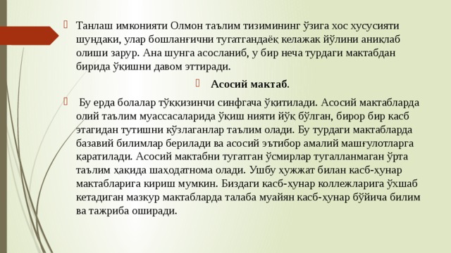 Танлаш имконияти Олмон таълим тизимининг ўзига хос хусусияти шундаки, улар бошланғични тугатгандаёқ келажак йўлини аниқлаб олиши зарур. Ана шунга асосланиб, у бир неча турдаги мактабдан бирида ўқишни давом эттиради.  Асосий мактаб .  Бу ерда болалар тўққизинчи синфгача ўқитилади. Асосий мактабларда олий таълим муассасаларида ўқиш нияти йўқ бўлган, бирор бир касб этагидан тутишни кўзлаганлар таълим олади. Бу турдаги мактабларда базавий билимлар берилади ва асосий эътибор амалий машғулотларга қаратилади. Асосий мактабни тугатган ўсмирлар тугалланмаган ўрта таълим ҳақида шаҳодатнома олади. Ушбу ҳужжат билан касб-ҳунар мактабларига кириш мумкин. Биздаги касб-ҳунар коллежларига ўхшаб кетадиган мазкур мактабларда талаба муайян касб-ҳунар бўйича билим ва тажриба оширади. 