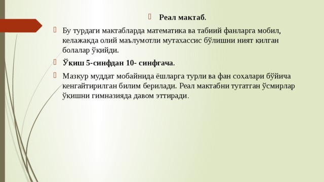  Реал мактаб . Бу турдаги мактабларда математика ва табиий фанларга мобил, келажакда олий маълумотли мутахассис бўлишни ният қилган болалар ўқийди. Ўқиш 5-синфдан 10- синфгача . Мазкур муддат мобайнида ёшларга турли ва фан соҳалари бўйича кенгайтирилган билим берилади. Реал мактабни тугатган ўсмирлар ўқишни гимназияда давом эттиради .  