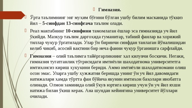 Гимназия.  Ўрта таълимнинг энг муҳим бўғини бўлган ушбу билим масканида тўққиз йил – 5-синфдан 13-синфгача таълим олади. Реал мактабнинг 10-синфини тамомлаган ёшлар эса гимназияда уч йил ўқийди. Мазкур таълим даргоҳида гуманитар, табиий фанлар ва хорижий тиллар чуқур ўргатилади. Улар ўн биринчи синфдан танлаган йўналишидан келиб чиқиб, асосий вақтини бир неча фанни чуқур ўрганишга сарфлайди. Гимназия – олий таълимга тайёргарликнинг ҳал қилувчи босқичи. Негаки, гимназия тугатганлик тўғрисидаги имтиёзли шаҳодатнома университетга имтиҳонсиз кириш ҳуқуқини бериди. Аммо имтиёзли шаҳодатномани олиш осон эмас. Уларга ушбу ҳужжатни беришда унинг ўн уч йил давомидаги натижалари ҳамда тўртта фан бўйича якунин имтиҳон баҳолари инобатга олинади. Олмон заминида олий ўқув юртига кириш учун ўн уч йил яхши натижа билан ўқиш керак. Ана шундан кейингина университет йўллари очилади. 