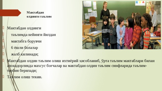 Мактабдан  олдинги таълим Мактабдан олдинги  таълимда кейинги йилдан  мактабга борувчи  6 ёшли болалар  жалб қилинади; Мактабдан олдин таълим олиш ихтиёрий ҳисобланиб, ўрта таълим мактаблари билан алоқадорликда махсус боғчалар ва мактабдан олдин таълим синфларида таълим-тарбия берилади; Таълим олиш текин. 