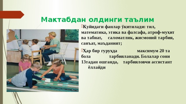 Мактабдан олдинги таълим Қуйидаги фанлар ўқитилади: тил, математика, этика ва фалсафа, атроф-муҳит ва табиат, саломатлик, жисмоний  тарбия, санъат, маъданият;  Ҳар бир гуруҳда    максимум 20 та бола    тарбияланади. Болалар сони  13тадан ошганда,  тарбияловчи ассистант  ёллайди 