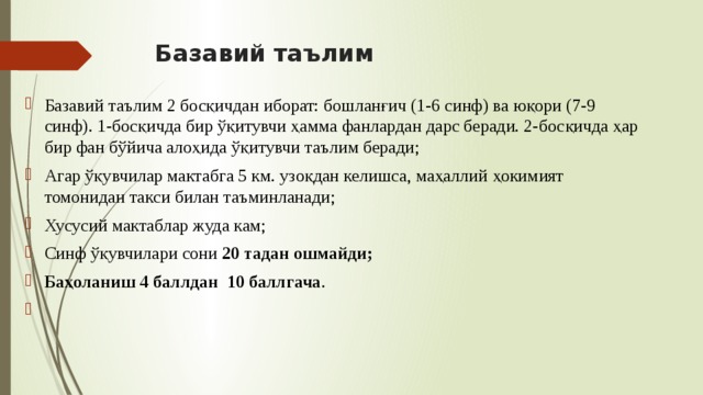 Базавий таълим Базавий таълим 2 босқичдан иборат: бошланғич (1-6 синф) ва юқори (7-9 синф). 1-босқичда бир ўқитувчи ҳамма фанлардан дарс беради. 2-босқичда ҳар бир фан бўйича алоҳида ўқитувчи таълим беради; Агар ўқувчилар мактабга 5 км. узоқдан келишса, маҳаллий ҳокимият томонидан такси билан таъминланади; Хусусий мактаблар жуда кам; Синф ўқувчилари сони 20 тадан ошмайди; Баҳоланиш 4 баллдан 10 баллгача . 