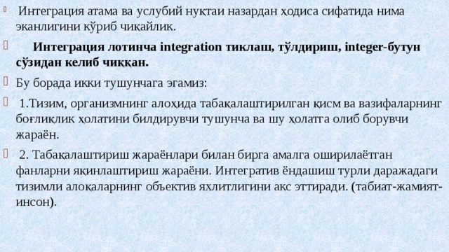  Интеграция атама ва услубий нуқтаи назардан ҳодиса сифатида нима эканлигини кўриб чиқайлик.  Интеграция лотинча integration тиклаш, тўлдириш, integer-бутун  сўзидан келиб чиққан. Бу борада икки тушунчага эгамиз:  1.Тизим, организмнинг алоҳида табақалаштирилган қисм ва вазифаларнинг боғлиқлик ҳолатини билдирувчи тушунча ва шу ҳолатга олиб борувчи жараён.  2. Табақалаштириш жараёнлари билан бирга амалга оширилаётган фанларни яқинлаштириш жараёни. Интегратив ёндашиш турли даражадаги тизимли алоқаларнинг объектив яхлитлигини акс эттиради. (табиат-жамият-инсон). 
