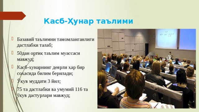 Касб-Ҳунар таълими Базавий таълимни тамомланганлиги дастлабки талаб; 50дан ортиқ таълим муассаси мавжуд; Касб-ҳунарнинг деярли ҳар бир соҳасида билим берилади; Ўқув муддати 3 йил; 75 та дастлабки ва умумий 116 та ўқув дастурлари мавжуд; 