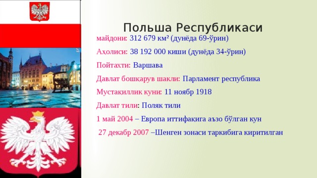 Польша Республикаси майдони:  312 679 км² (дунёда 69-ўрин) Аҳолиси:  38 192 000 киши (дунёда 34-ўрин) Пойтахти:  Варшава Давлат бошқарув шакли: Парламент республика Мустақиллик куни: 11 ноябр 1918 Давлат тили : Поляк тили 1 май 2004 – Европа иттифақига аъзо бўлган кун  27 декабр 2007 –Шенген зонаси таркибига киритилган 