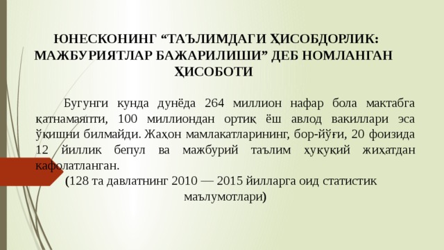   ЮНЕСКОНИНГ “ТАЪЛИМДАГИ ҲИСОБДОРЛИК: МАЖБУРИЯТЛАР БАЖАРИЛИШИ” ДЕБ НОМЛАНГАН ҲИСОБОТИ    Бугунги кунда дунёда 264 миллион нафар бола мактабга қатнамаяпти, 100 миллиондан ортиқ ёш авлод вакиллари эса ўқишни билмайди. Жаҳон мамлакатларининг, бор-йўғи, 20 фоизида 12 йиллик бепул ва мажбурий таълим ҳуқуқий жиҳатдан кафолатланган. ( 128 та давлатнинг 2010 — 2015 йилларга оид статистик маълумотлари ) 