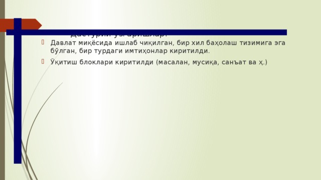 Дастурий ўзгаришлар: Давлат миқёсида ишлаб чиқилган, бир хил баҳолаш тизимига эга бўлган, бир турдаги имтиҳонлар киритилди. Ўқитиш блоклари киритилди (масалан, мусиқа, санъат ва ҳ.) 